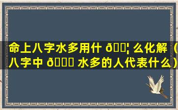 命上八字水多用什 🐦 么化解（八字中 🐋 水多的人代表什么）